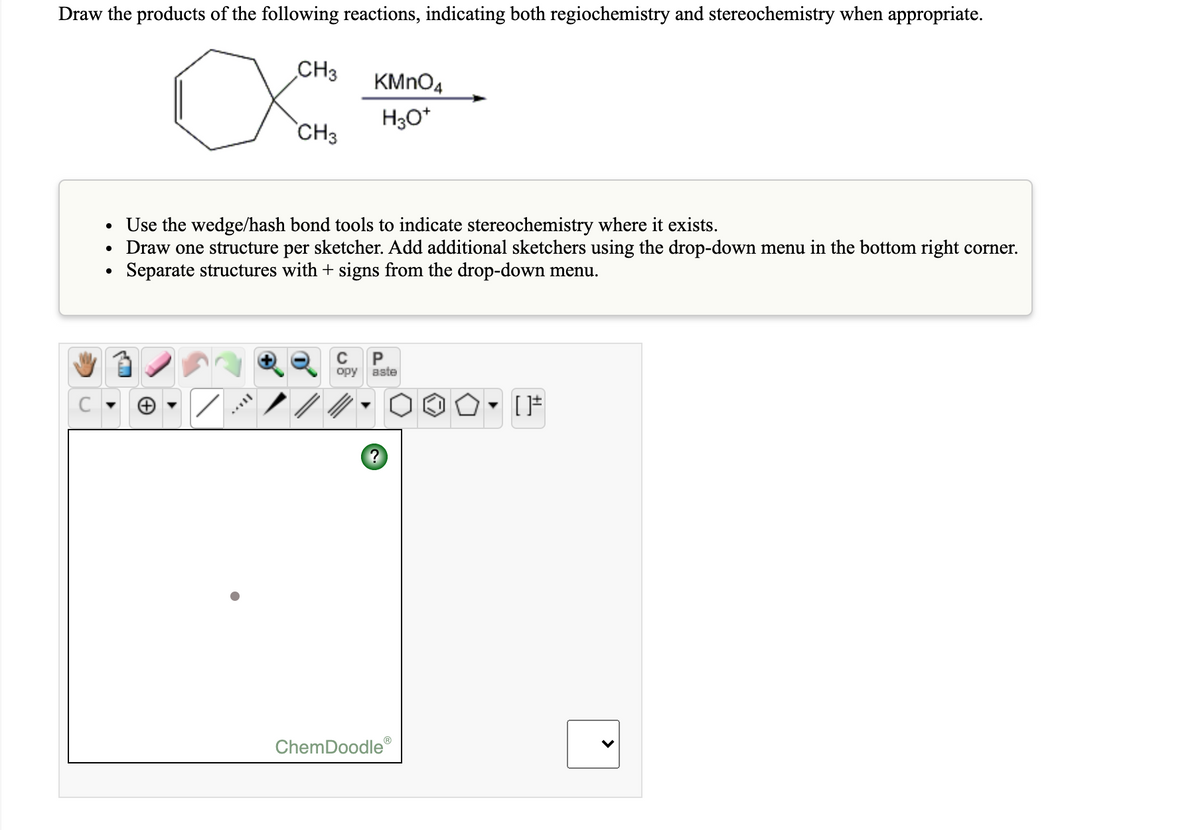 Draw the products of the following reactions, indicating both regiochemistry and stereochemistry when appropriate.
CH3
KMNO4
H30*
`CH3
• Use the wedge/hash bond tools to indicate stereochemistry where it exists.
• Draw one structure per sketcher. Add additional sketchers using the drop-down menu in the bottom right corner.
Separate structures with + signs from the drop-down menu.
P
opy
aste
?
ChemDoodle®
>
