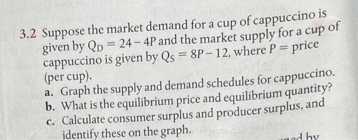 3.2 Suppose the market demand for a cup of cappuccino is
given by QD = 24-4P and the market supply for a cup of
cappuccino is given by Qs = 8P-12, where P = price
(per cup).
a. Graph the supply and demand schedules for cappuccino.
b. What is the equilibrium price and equilibrium quantity?
c. Calculate consumer surplus and producer surplus, and
identify these on the graph.
unod by