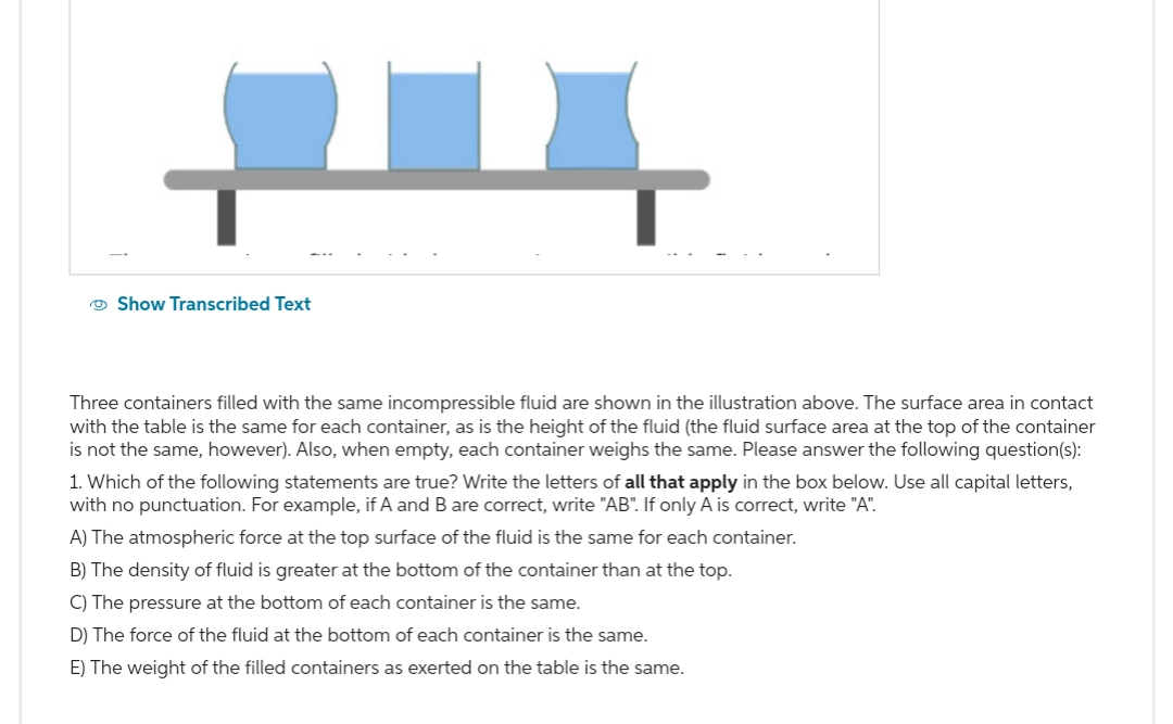 Show Transcribed Text
Three containers filled with the same incompressible fluid are shown in the illustration above. The surface area in contact
with the table is the same for each container, as is the height of the fluid (the fluid surface area at the top of the container
is not the same, however). Also, when empty, each container weighs the same. Please answer the following question(s):
1. Which of the following statements are true? Write the letters of all that apply in the box below. Use all capital letters,
with no punctuation. For example, if A and B are correct, write "AB". If only A is correct, write "A".
A) The atmospheric force at the top surface of the fluid is the same for each container.
B) The density of fluid is greater at the bottom of the container than at the top.
C) The pressure at the bottom of each container is the same.
D) The force of the fluid at the bottom of each container is the same.
E) The weight of the filled containers as exerted on the table is the same.