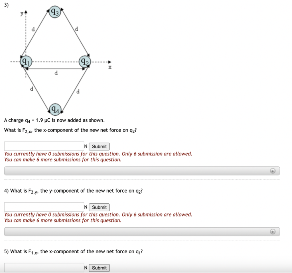 3)
d
d
(9₂)
X
(94)
A charge q4 = 1.9 μC is now added as shown.
What is F2,x, the x-component of the new net force on 92?
N Submit
You currently have 0 submissions for this question. Only 6 submission are allowed.
You can make 6 more submissions for this question.
4) What is F2,y, the y-component of the new net force on 92?
N Submit
You currently have 0 submissions for this question. Only 6 submission are allowed.
You can make 6 more submissions for this question.
5) What is F1,x, the x-component of the new net force on q₁?
N Submit
+
+