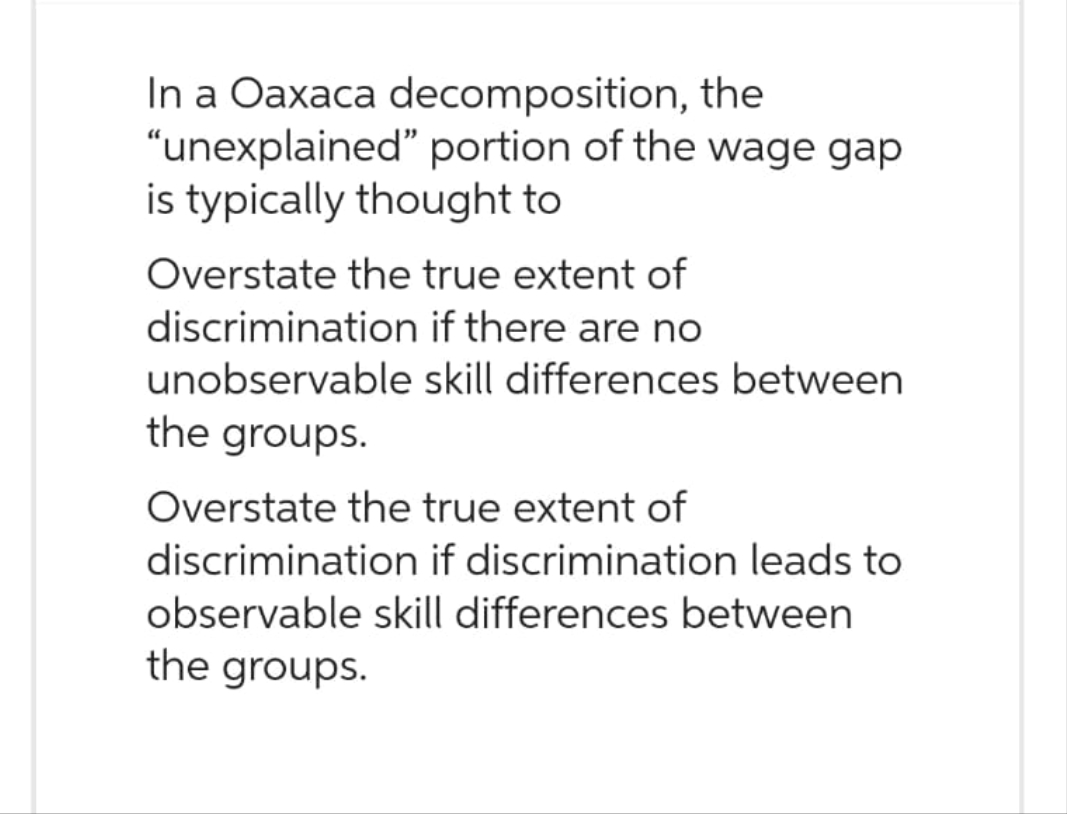 In a Oaxaca decomposition, the
"unexplained" portion of the wage gap
is typically thought to
Overstate the true extent of
if there are no
skill differences between
discrimination
unobservable
the groups.
Overstate the true extent of
discrimination if discrimination leads to
observable skill differences between
the groups.