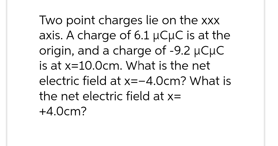 Two point charges lie on the xxx
axis. A charge of 6.1 µCµC is at the
origin, and a charge of -9.2 µCµC
is at x=10.0cm. What is the net
electric field at x=-4.0cm? What is
the net electric field at x=
+4.0cm?