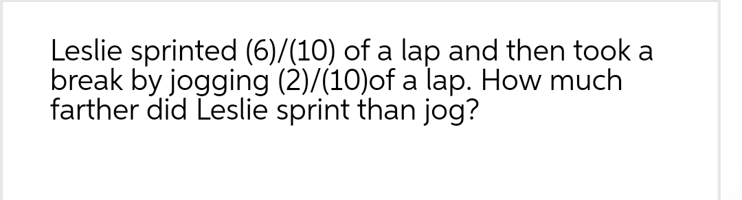 Leslie sprinted (6)/(10) of a lap and then took a
break by jogging (2)/(10)of a lap. How much
farther did Leslie sprint than jog?