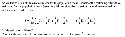 As we know, Ỹ is not the only estimator for the population mean. Consider the following alternative
estimator for the population mean (assuming iid sampling from distribution with mean equal to μy
and variance equal to o.):
Y = 1/2 ( ² X ₁ + ² X ₂ +
10 4
1 2 + — X₁ + ² X ₁ + ... + —- X₂ + ²—7 X₁0 )
² X ²
x
Is this estimator unbiased?
Compare the variance of this estimator to the variance of the usual Ỹ estimator.