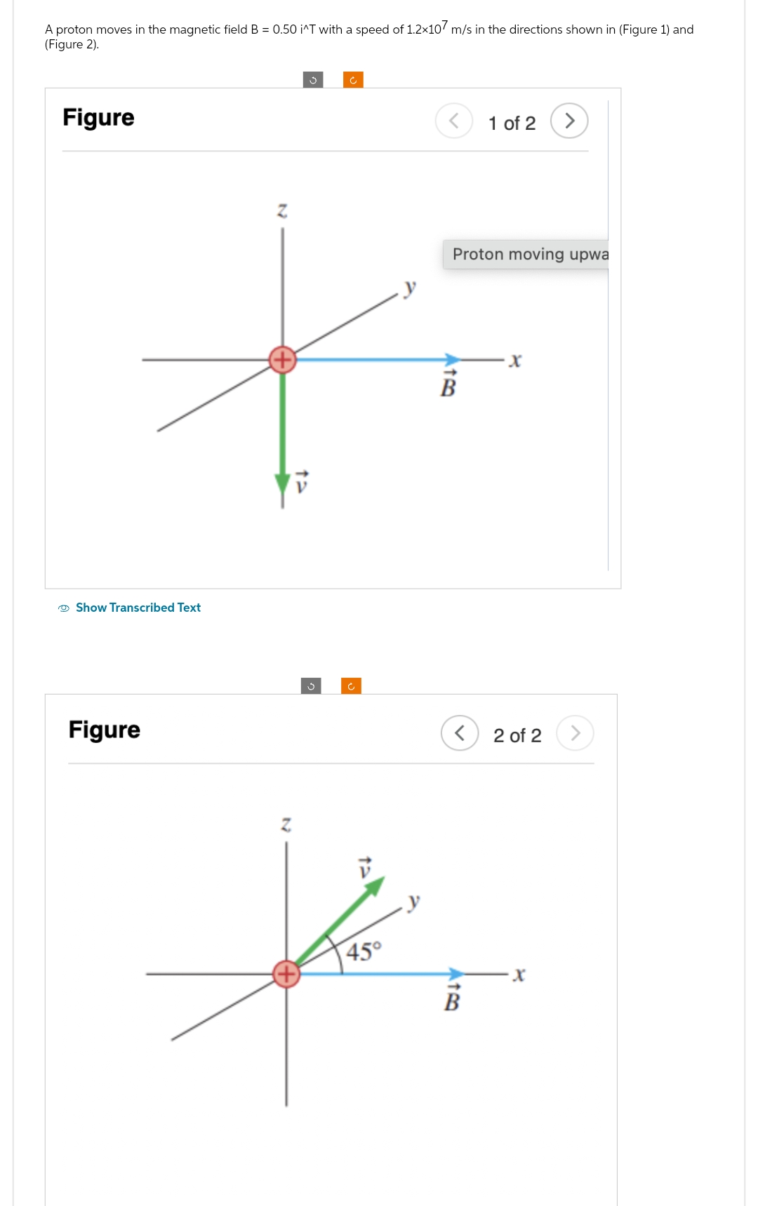 A proton moves in the magnetic field B = 0.50 i^T with a speed of 1.2x107 m/s in the directions shown in (Figure 1) and
(Figure 2).
Figure
Show Transcribed Text
Figure
Z
45°
Proton moving upwa
B
<
نظر
1 of 2 >
X
2 of 2
X