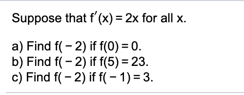 Suppose that f' (x) = 2x for all x.
a) Find f( - 2) if f(0) = 0.
b) Find f( - 2) if f(5) = 23.
c) Find f( - 2) if f( – 1) = 3.
%3D
