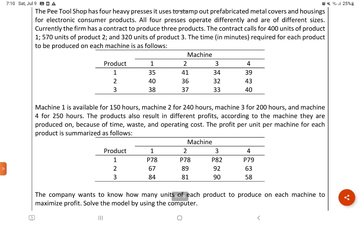 7:10 Sat, Jul 9 A A
The Pee Tool Shop has four heavy presses it uses to stamp out prefabricated metal covers and housings
for electronic consumer products. All four presses operate differently and are of different sizes.
Currently the firm has a contract to produce three products. The contract calls for 400 units of product
1; 570 units of product 2; and 320 units of product 3. The time (in minutes) required for each product
to be produced on each machine is as follows:
199
Product
1
2
3
1
35
40
38
Product
1
2
3
Machine
1
P78
67
84
2
41
36
37
Machine 1 is available for 150 hours, machine 2 for 240 hours, machine 3 for 200 hours, and machine
4 for 250 hours. The products also result in different profits, according to the machine they are
produced on, because of time, waste, and operating cost. The profit per unit per machine for each
product is summarized as follows:
Machine
3
34
32
33
2
P78
89
81
4
39
43
40
3
P82
92
90
4
P79
63
58
The company wants to know how many units of each product to produce on each machine to
maximize profit. Solve the model by using the computer.
<
25%