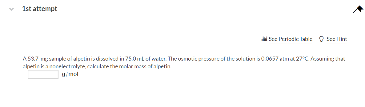 1st attempt
See Periodic Table
O See Hint
A 53.7 mg sample of alpetin is dissolved in 75.0 mL of water. The osmotic pressure of the solution is 0.0657 atm at 27°C. Assuming that
alpetin is a nonelectrolyte, calculate the molar mass of alpetin.
g/mol
