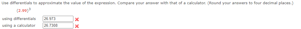 Use differentials to approximate the value of the expression. Compare your answer with that of a calculator. (Round your answers to four decimal places.)
(2.99)3
using differentials
26.973
using a calculator
26.7308
