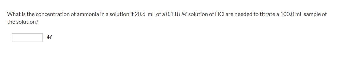 What is the concentration of ammonia in a solution if 20.6 mL of a 0.118 M solution of HCI are needed to titrate a 100.0 mL sample of
the solution?
M
