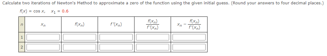 Calculate two iterations of Newton's Method to approximate a zero of the function using the given initial guess. (Round your answers to four decimal places.)
f(x) = cos x,
X1 = 0.6
f(xn)
f'(xn)
f(xn)
F'(xn)
f(xn)
f'(xn)
1
2
