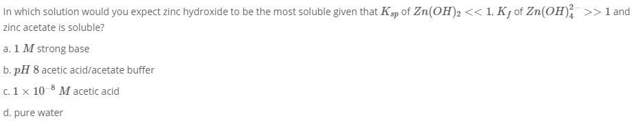 In which solution would you expect zinc hydroxide to be the most soluble given that Ksp of Zn(OH)2 << 1, Kƒ of Zn(OH); >>1 and
zinc acetate is soluble?
a. 1 M strong base
b. pH 8 acetic acid/acetate buffer
c. 1 x 10 8 M acetic acid
d. pure water
