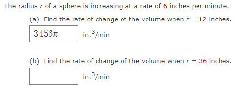 The radius r of a sphere is increasing at a rate of 6 inches per minute.
(a) Find the rate of change of the volume when r = 12 inches.
3456
in. /min
(b) Find the rate of change of the volume when r = 36 inches.
in. 3/min
