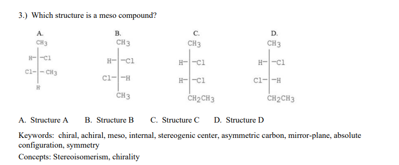 3.) Which structure is a meso compound?
А.
B.
с.
D.
CH3
CH3
CH3
CH3
H--ci
ci-- CH3
H--ci
H--ci
H--ci
Cl--H
H--ci
Cl--H
CH3
CH2CH3
CH2CH3
A. Structure A
B. Structure B
C. Structure C
D. Structure D
Keywords: chiral, achiral, meso, internal, stereogenic center, asymmetric carbon, mirror-plane, absolute
configuration, symmetry
Concepts: Stereoisomerism, chirality
