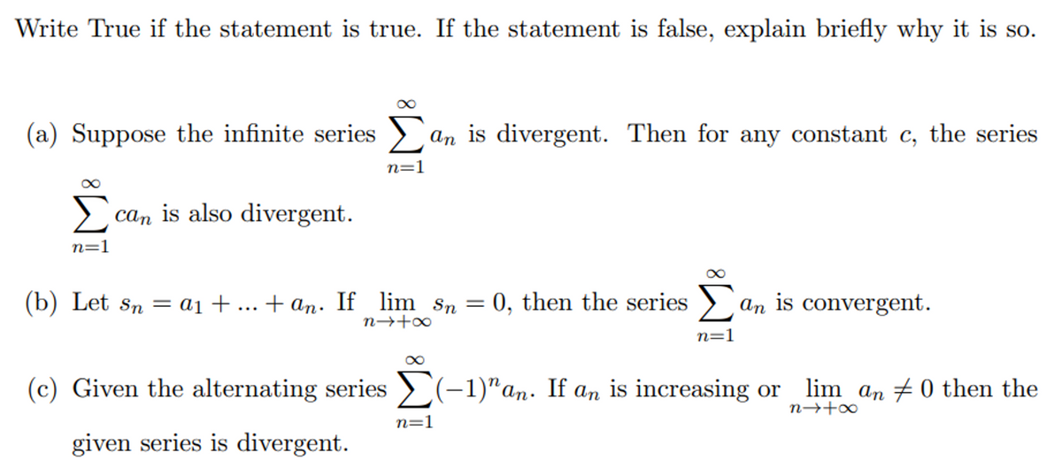 Write True if the statement is true. If the statement is false, explain briefly why it is so.
(a) Suppose the infinite series > an is divergent. Then for any constant c, the series
Σ
n=1
can is also divergent.
n=1
(b) Let sn = ai +... + an. If lim sn = 0, then the series > an is convergent.
n→+∞
n=1
(c) Given the alternating series > (-1)"an. If an is increasing or lim an #0 then the
n→+o
n=1
given series is divergent.
