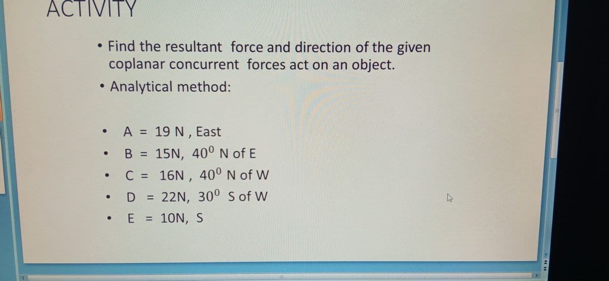 ACTIVITY
• Find the resultant force and direction of the given
coplanar concurrent forces act on an object.
• Analytical method:
A A = 19 N , East
B = 15N, 40° N of E
• C = 16N, 40° N of W
D = 22N, 30° S of W
%3D
E = 10N, S
%3D
> 14
