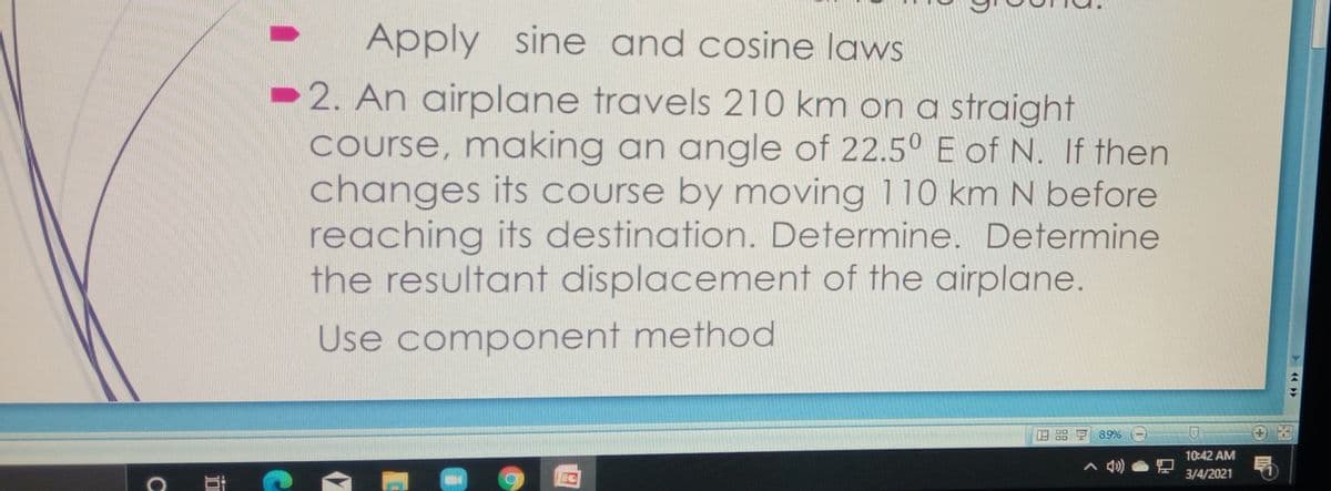 Apply sine and cosine laws
2. An airplane travels 210 km on a straight
Course, making an angle of 22.5° E of N. If then
changes its course by moving 110 km N before
reaching its destination. Determine. Determine
the resultant displacement of the airplane.
Use component method
89%
10:42 AM
3/4/2021
