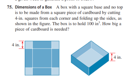 75. Dimensions of a Box A box with a square base and no top
is to be made from a square piece of cardboard by cutting
4-in. squares from each corner and folding up the sides, as
shown in the figure. The box is to hold 100 in’. How big a
piece of cardboard is needed?
4 in.
4 in.
