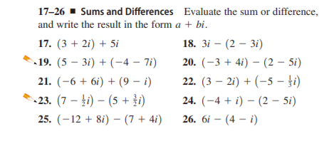 17-26 - Sums and Differences Evaluate the sum or difference,
and write the result in the form a + bi.
17. (3 + 2i) + 5i
18. 3і — (2 — 3і)
19. (5 – 3i) + (-4 – 7i)
20. (-3 + 4i) – (2 – 5i)
21. (-6 + 6i) + (9 – i)
22. (3 – 2i) + (-5 – }i)
23. (7 – 4i) – (5 + i)
24. (-4 + i) – (2 – 5i)
25. (–12 + 8i) – (7 + 4i)
26. 6і — (4 — i)
