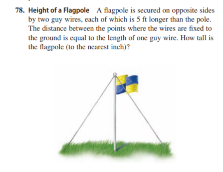 78. Height of a Flagpole A flagpole is secured on opposite sides
by two guy wires, each of which is 5 ft longer than the pole.
The distance between the points where the wires are fixed to
the ground is equal to the length of one guy wire. How tall is
the flagpole (to the nearest inch)?

