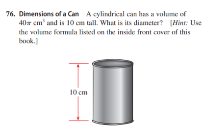 76. Dimensions of a Can A cylindrical can has a volume of
407 cm and is 10 cm tall. What is its diameter? [Hint: Use
the volume formula listed on the inside front cover of this
book.]
10 cm
