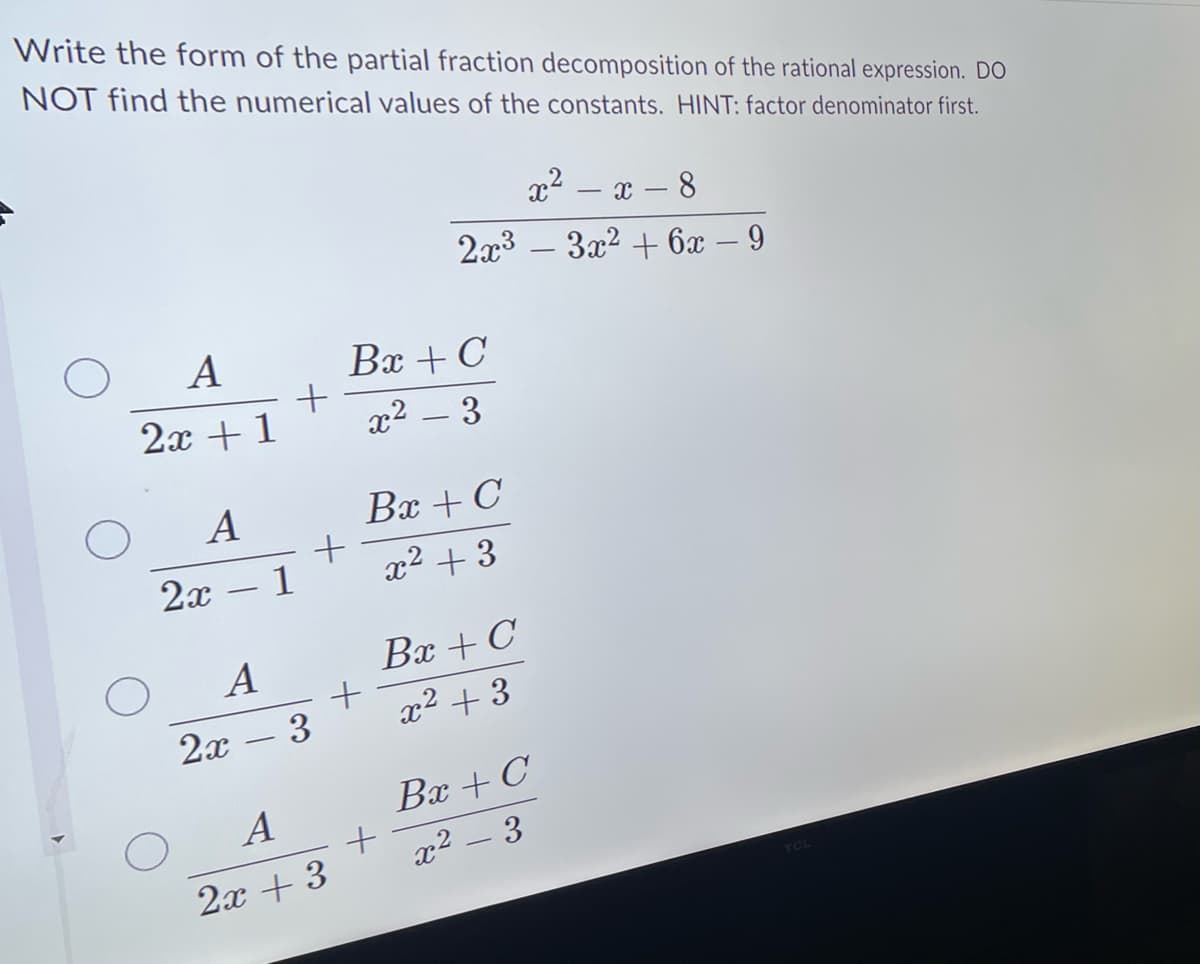 Write the form of the partial fraction decomposition of the rational expression. DO
NOT find the numerical values of the constants. HINT: factor denominator first.
A
2x + 1
O
A
2x - 1
+
A
2x - 3
+
A
2x + 3
Bx + C
x² - 3
x²-x-8
2x³ 3x² + 6x − 9
Bx + C
x² + 3
+
+
Bx + C
x² +3
-
Bx + C
x² – 3