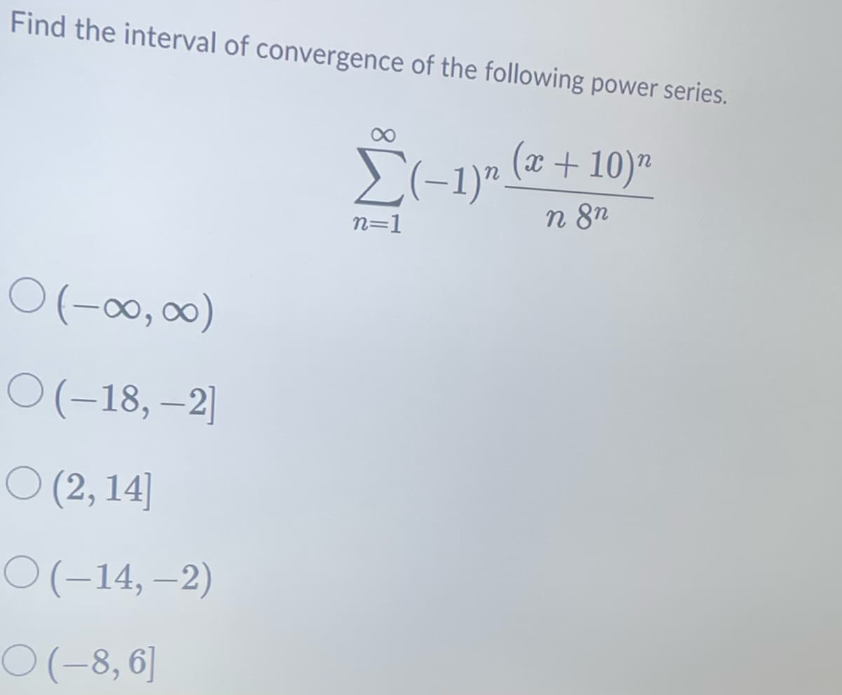 Find the interval of convergence of the following power series.
(x + 10) n
O(-00,00)
(-∞,∞)
O (-18, -2]
(2,14]
O(-14, -2)
○(-8,6]
Σ(-1)₂ (2
n=1
n 8n