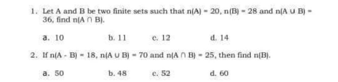 1. Let A and B be twa finite sets such that n(A) - 20, n(B) - 28 and n(A u B) -
36, find n(A n B).
а. 10
b. 11
с. 12
d. 14
2. If n(A B)- 18, n(A U B) 70 and n(A n B)-25, then find n(B).
a. 50
b. 48
е. 52
d. 60
