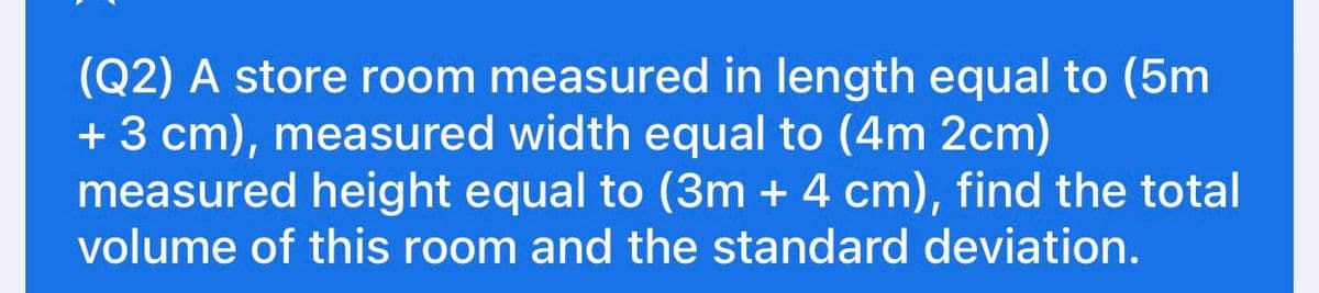 (Q2) A store room measured in length equal to (5m
+ 3 cm), measured width equal to (4m 2cm)
measured height equal to (3m + 4 cm), find the total
volume of this room and the standard deviation.
