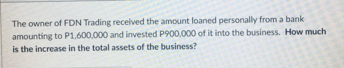 The owner of FDN Trading received the amount loaned personally from a bank
amounting to P1,600,000 and invested P900,000 of it into the business. How much
is the increase in the total assets of the business?
