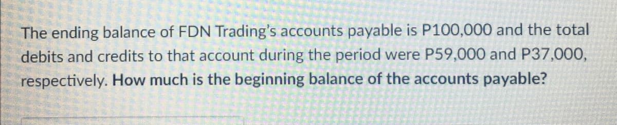 The ending balance of FDN Trading's accounts payable is P100,000 and the total
debits and credits to that account during the period were P59,000 and P37,000,
respectively. How much is the beginning balance of the accounts payable?
