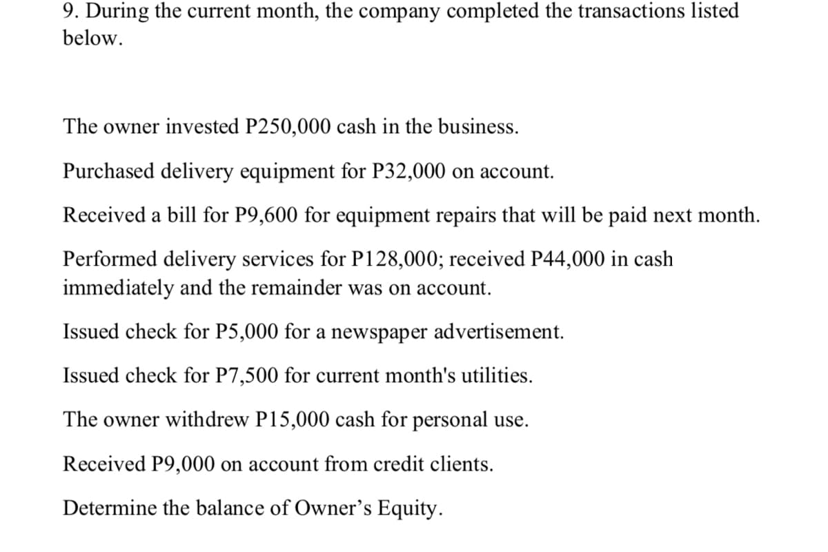 9. During the current month, the company completed the transactions listed
below.
The owner invested P250,000 cash in the business.
Purchased delivery equipment for P32,000 on account.
Received a bill for P9,600 for equipment repairs that will be paid next month.
Performed delivery services for P128,000; received P44,000 in cash
immediately and the remainder was on account.
Issued check for P5,000 for a newspaper advertisement.
Issued check for P7,500 for current month's utilities.
The owner withdrew P15,000 cash for personal use.
Received P9,000 on account from credit clients.
Determine the balance of Owner's Equity.
