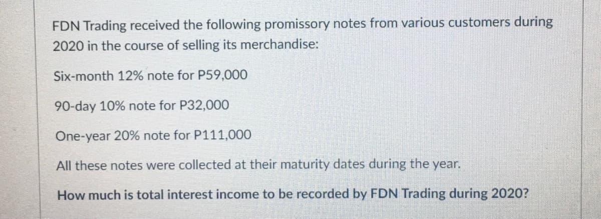 FDN Trading received the following promissory notes from various customers during
2020 in the course of selling its merchandise:
Six-month 12% note for P59,000
90-day 10% note for P32,000
One-year 20% note for P111,000
All these notes were collected at their maturity dates during the year.
How much is total interest income to be recorded by FDN Trading during 2020?
