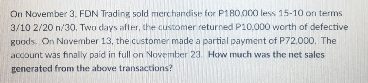 On November 3, FDN Trading sold merchandise for P180,000 less 15-10 on terms
3/10 2/20 n/30. Two days after, the customer returned P10,000 worth of defective
goods. On November 13, the customer made a partial payment of P72,000. The
account was finally paid in full on November 23. How much was the net sales
generated from the above transactions?
