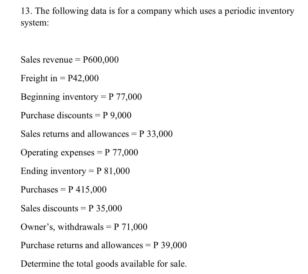 13. The following data is for a company which uses a periodic inventory
system:
Sales revenue
P600,000
Freight in = P42,000
Beginning inventory = P 77,000
Purchase discounts = P 9,000
Sales returns and allowances = P 33,000
Operating expenses = P 77,000
Ending inventory = P 81,000
Purchases = P 415,000
Sales discounts = P 35,000
Owner's, withdrawals = P 71,000
Purchase returns and allowances = P 39,000
Determine the total goods available for sale.
