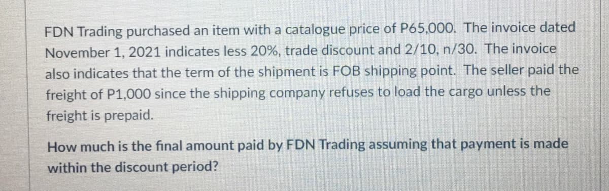 FDN Trading purchased an item with a catalogue price of P65,000. The invoice dated
November 1, 2021 indicates less 20%, trade discount and 2/10, n/30. The invoice
also indicates that the term of the shipment is FOB shipping point. The seller paid the
freight of P1,000 since the shipping company refuses to load the cargo unless the
freight is prepaid.
How much is the final amount paid by FDN Trading assuming that payment is made
within the discount period?
