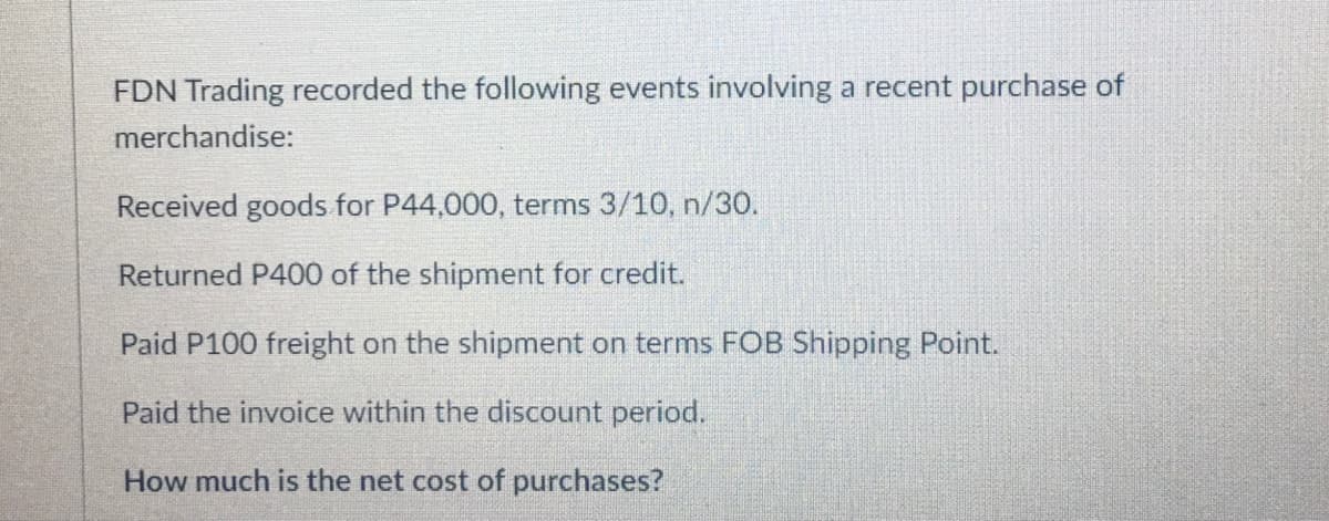 FDN Trading recorded the following events involving a recent purchase of
merchandise:
Received goods for P44,000, terms 3/10, n/30.
Returned P400 of the shipment for credit.
Paid P100 freight on the shipment on terms FOB Shipping Point.
Paid the invoice within the discount period.
How much is the net cost of purchases?
