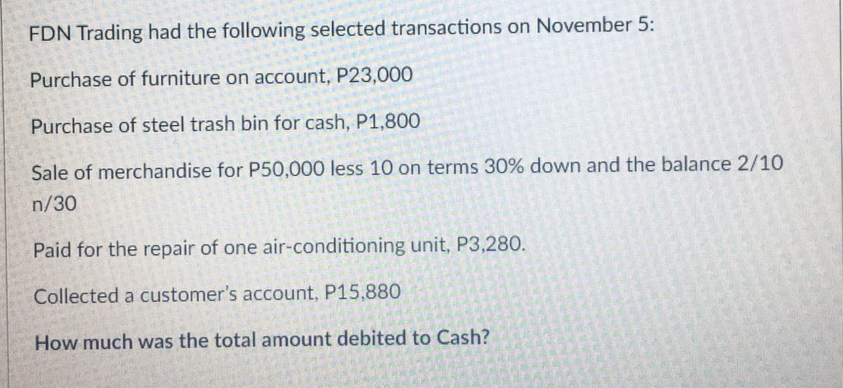 FDN Trading had the following selected transactions on November 5:
Purchase of furniture on account, P23,000
Purchase of steel trash bin for cash, P1,800
Sale of merchandise for P50,000 less 10 on terms 30% down and the balance 2/10
n/30
Paid for the repair of one air-conditioning unit, P3,280.
Collected a customer's account, P15,880
How much was the total amount debited to Cash?
