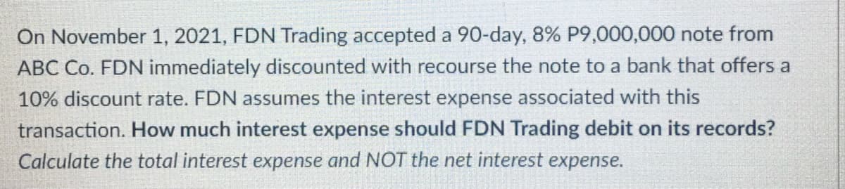 On November 1, 2021, FDN Trading accepted a 90-day, 8% P9,000,000 note from
ABC Co. FDN immediately discounted with recourse the note to a bank that offers a
10% discount rate. FDN assumes the interest expense associated with this
transaction. How much interest expense should FDN Trading debit on its records?
Calculate the total interest expense and NOT the net interest expense.
