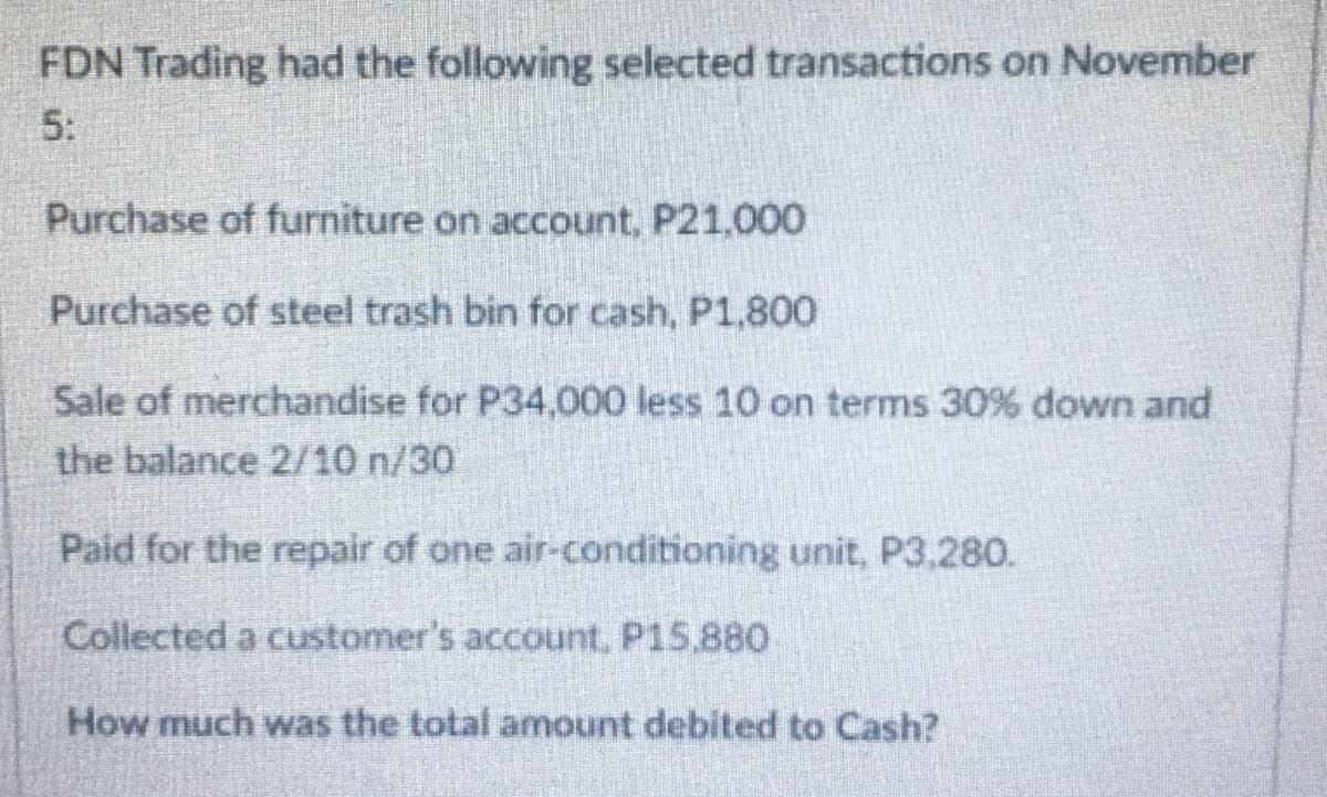 FDN Trading had the following selected transactions on November
5:
Purchase of furniture on account, P21.000
Purchase of steel trash bin for cash, P1,800
Sale of merchandise for P34,000 less 10 on terms 30% down and
the balance 2/10 n/30
Paid for the repair of one air-conditioning unit, P3,280.
Collected a customer's account, P15,880
How much was the total amount debited to Cash?
