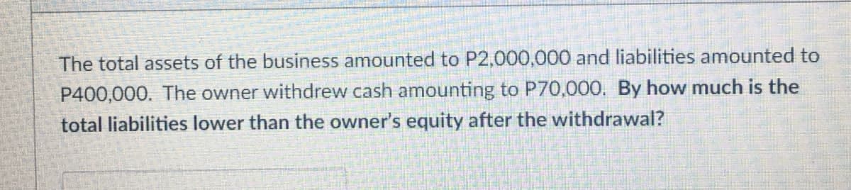 The total assets of the business amounted to P2,000,000 and liabilities amounted to
P400,000. The owner withdrew cash amounting to P70,000. By how much is the
total liabilities lower than the owner's equity after the withdrawal?
