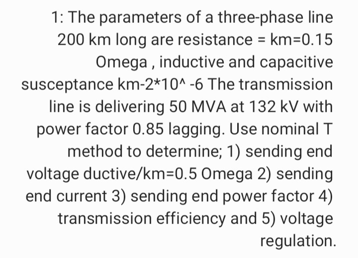 1: The parameters of a three-phase line
200 km long are resistance = km=D0.15
Omega , inductive and capacitive
susceptance km-2*10^ -6 The transmission
line is delivering 50 MVA at 132 kV with
power factor 0.85 lagging. Use nominal T
method to determine; 1) sending end
voltage ductive/km=0.5 0mega 2) sending
end current 3) sending end power factor 4)
transmission efficiency and 5) voltage
regulation.
