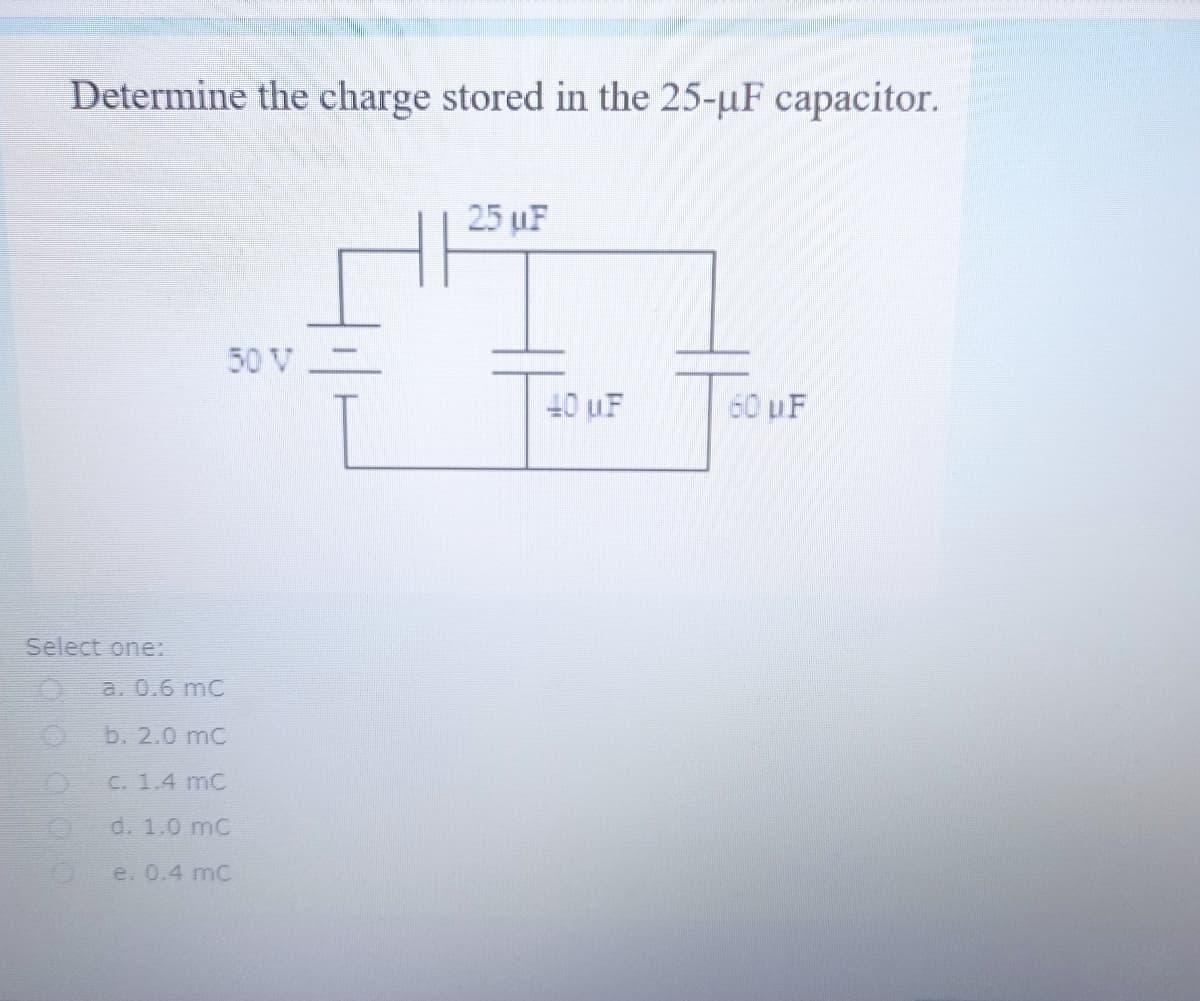 Determine the charge stored in the 25-uF capacitor.
25 uF
50 V
40 uF
60 uF
Select one:
a. 0.6 mC
b. 2.0 mC
C. 1.4 mC
d. 1.0 mC
e. 0.4 mC
