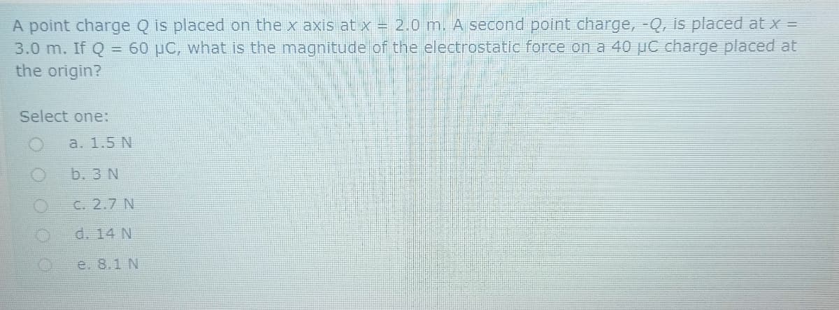 A point charge Q is placed on the x axis at x = 2.0 m. A second point charge, -Q, is placed at x =
3.0 m. If Q = 60 pC, what is the magnitude of the electrostatic force on a 40 µC charge placed at
the origin?
%3D
Select one:
a. 1.5 N
b. 3 N
C. 2.7 N
d. 14 N
e. 8.1 N
