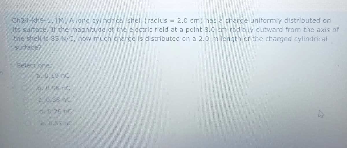 Ch24-kh9-1. [M] A long cylindrical shell (radius
its surface. If the magnitude of the electric field at a point 8.0 cm radially outward from the axis of
the shell is 85 N/C, how much charge is distributed on a 2.0-m length of the charged cylindrical
surface?
= 2.0 cm) has a charge uniformly distributed on
Select one:
a. 0.19 nC:
b. 0.98 nC
C. 0.38 nC
d. 0.76 nC
e. 0.57 nC
