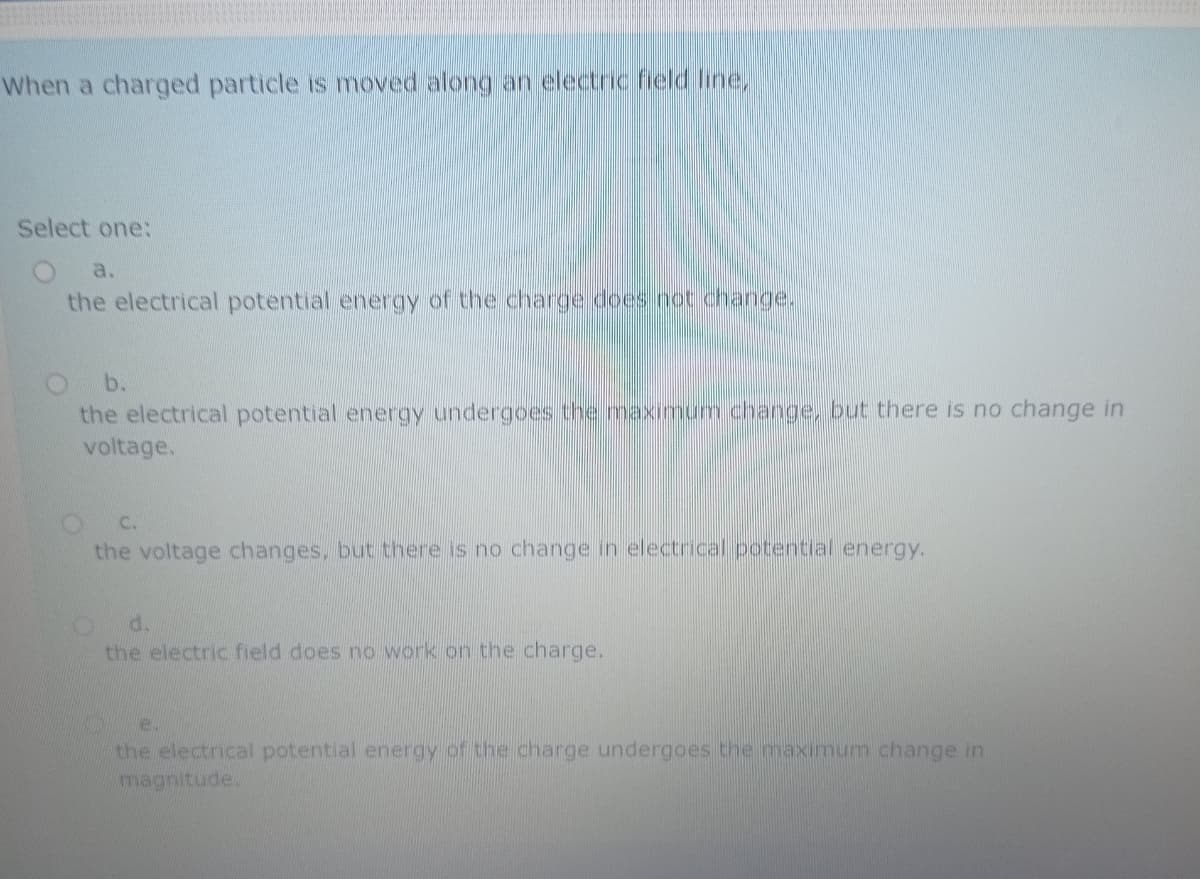 When a charged particle is moved along an electric field line,
Select one:
a.
the electrical potential energy of the charge does not change.
b.
the electrical potential energy undergoes the maximum change, but there is no change in
voltage.
C.
the voltage changes, but there is no change in electrical potential energy.
d.
the electric field does no work on the charge.
e.
the electrical potential energy of the charge undergoes the maximum change in
magnitude.

