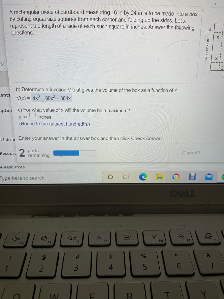 A rectangular piece of cardboard measuring 16 in by 24 in is to be made into a box
by cutting equal size squares from each corner and folding up the sides. Let x
represent the length of a side of each such square in inches. Answer the following
questions.
24
h
e
X
ts
b) Determine a function V that gives the volume of the box as a function of x.
cents
V(x) = 4x- 80x +384x
pptior c) For what value of x will the volume be a maximum?
X inches
(Round to the nearest hundredth.)
a Librai Enter your answer in the answer box and then click Check Answer.
Resourc2 parts
remaining
Clear All
e Resources
Type here to search
DELL
DII
F3
F4
F5
F6
F7
F8
F1
F2
#3
%24
&
4
LL
