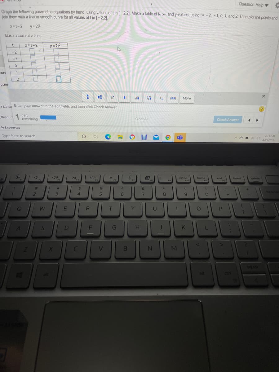 Question Help
Graph the following parametric equations by hand, using values of t in [-2,2]. Make a table of t-, x-, and y-values, using t= - 2, – 1, 0, 1, and 2. Then plot the points and
join them with a line or smooth curve for all values of t in [-2,2).
x=1-2
y = 212
Make a table of values,
x=t-2
y= 2t2
-2
- 1
ents
1
ptior
More
a Librai Enter your answer in the edit fields and then click Check Answer.
?.
Resourc
part
remaining
Clear All
Check Answer
ple Resources
Type here to search
O H
923 AM
in
4/29/2021
DII
prt sc
home
end
insert
delete
%23
&
backs
2
4
8
W E
U
K
C
N4
M
pg up
ctri
