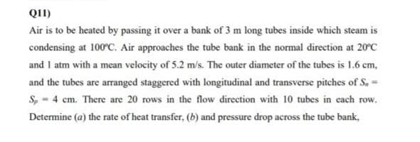 Q11)
Air is to be heated by passing it over a bank of 3 m long tubes inside which steam is
condensing at 100ºC. Air approaches the tube bank in the normal direction at 20°C
and 1 atm with a mean velocity of 5.2 m/s. The outer diameter of the tubes is 1.6 cm,
and the tubes are arranged staggered with longitudinal and transverse pitches of S, =
Sp = 4 cm. There are 20 rows in the flow direction with 10 tubes in each row.
Determine (a) the rate of heat transfer, (b) and pressure drop across the tube bank,