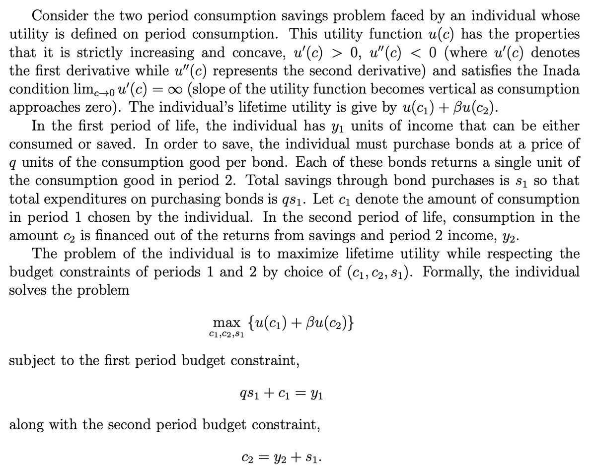 Consider the two period consumption savings problem faced by an individual whose
utility is defined on period consumption. This utility function u(c) has the properties
that it is strictly increasing and concave, u'(c) > 0, u"(c) < 0 (where u'(c) denotes
the first derivative while u"(c) represents the second derivative) and satisfies the Inada
condition lim.→0 u'(c)
approaches zero). The individual's lifetime utility is give by u(ci)+ Bu(c2).
In the first period of life, the individual has yı units of income that can be either
consumed or saved. In order to save, the individual must purchase bonds at a price of
q units of the consumption good per bond. Each of these bonds returns a single unit of
the consumption good in period 2. Total savings through bond purchases is s1 so that
total expenditures on purchasing bonds is qs1. Let c1 denote the amount of consumption
in period 1 chosen by the individual. In the second period of life, consumption in the
amount c2 is financed out of the returns from savings and period 2 income, Y2.
The problem of the individual is to maximize lifetime utility while respecting the
budget constraints of periods 1 and 2 by choice of (c1, C2, s1). Formally, the individual
solves the problem
= (slope of the utility function becomes vertical as consumption
max {u(c) + 8и(с2)}
C1,C2,81
subject to the first period budget constraint,
qs1+ C1 = y1
along with the second period budget constraint,
C2 = Y2 + S1.
